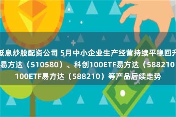 低息炒股配资公司 5月中小企业生产经营持续平稳回升 关注中证500ETF易方达（510580）、科创100ETF易方达（588210）等产品后续走势