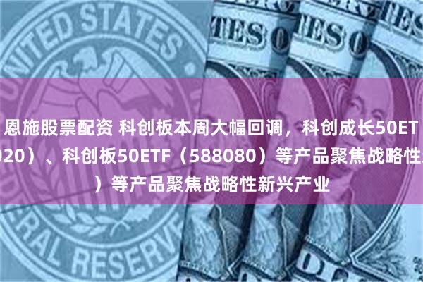 恩施股票配资 科创板本周大幅回调，科创成长50ETF（588020）、科创板50ETF（588080）等产品聚焦战略性新兴产业