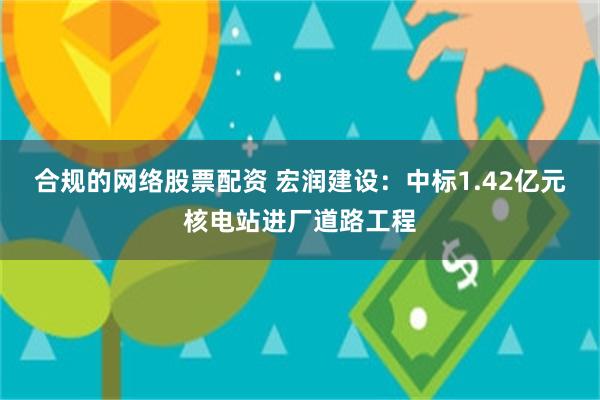 合规的网络股票配资 宏润建设：中标1.42亿元核电站进厂道路工程