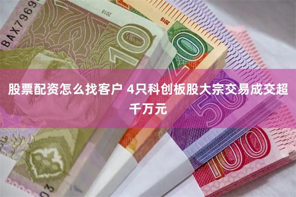 股票配资怎么找客户 4只科创板股大宗交易成交超千万元