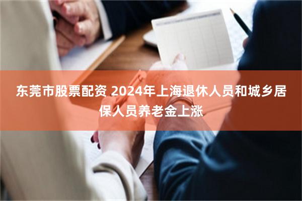 东莞市股票配资 2024年上海退休人员和城乡居保人员养老金上涨