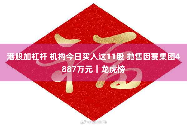 港股加杠杆 机构今日买入这11股 抛售因赛集团4887万元丨龙虎榜