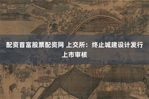 配资首富股票配资网 上交所：终止城建设计发行上市审核