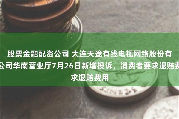 股票金融配资公司 大连天途有线电视网络股份有限公司华南营业厅7月26日新增投诉，消费者要求退赔费用