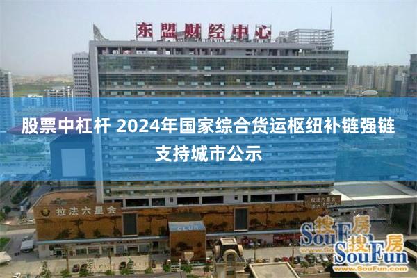 股票中杠杆 2024年国家综合货运枢纽补链强链支持城市公示