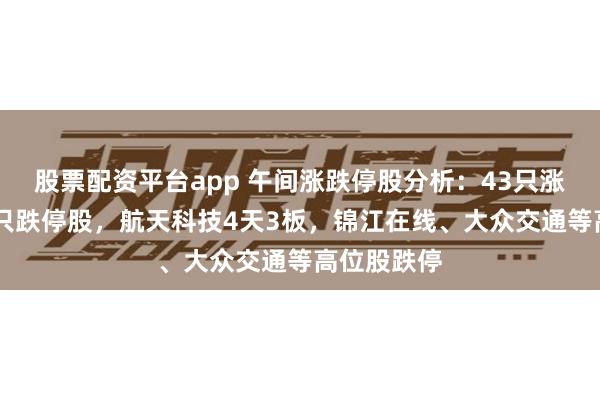 股票配资平台app 午间涨跌停股分析：43只涨停股、14只跌停股，航天科技4天3板，锦江在线、大众交通等高位股跌停