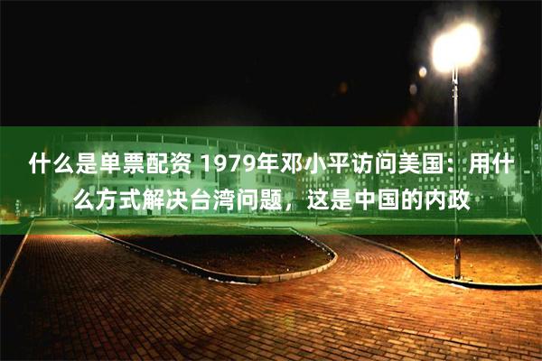 什么是单票配资 1979年邓小平访问美国：用什么方式解决台湾问题，这是中国的内政