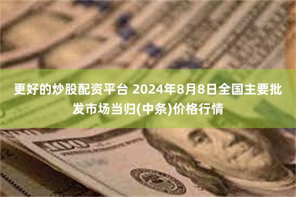 更好的炒股配资平台 2024年8月8日全国主要批发市场当归(中条)价格行情