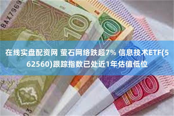 在线实盘配资网 萤石网络跌超7% 信息技术ETF(562560)跟踪指数已处近1年估值低位