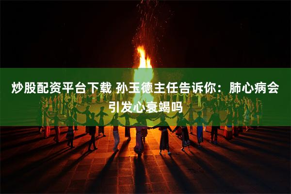 炒股配资平台下载 孙玉德主任告诉你：肺心病会引发心衰竭吗