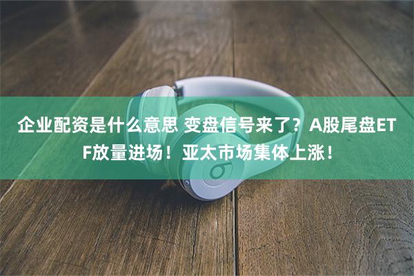 企业配资是什么意思 变盘信号来了？A股尾盘ETF放量进场！亚太市场集体上涨！