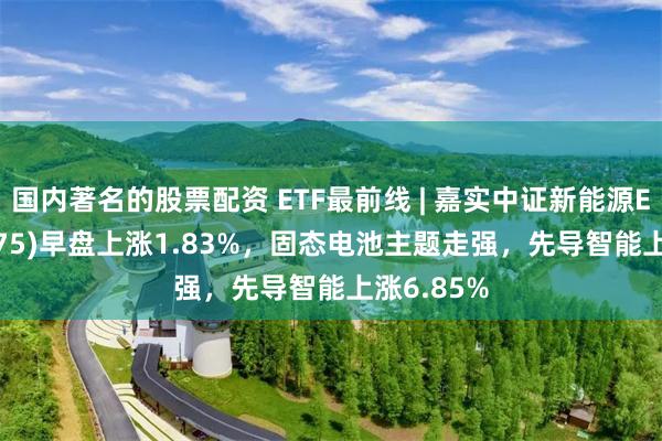 国内著名的股票配资 ETF最前线 | 嘉实中证新能源ETF(159875)早盘上涨1.83%，固态电池主题走强，先导智能上涨6.85%