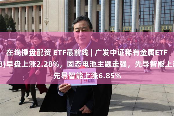 在线操盘配资 ETF最前线 | 广发中证稀有金属ETF(159608)早盘上涨2.28%，固态电池主题走强，先导智能上涨6.85%