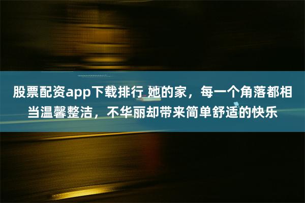 股票配资app下载排行 她的家，每一个角落都相当温馨整洁，不华丽却带来简单舒适的快乐