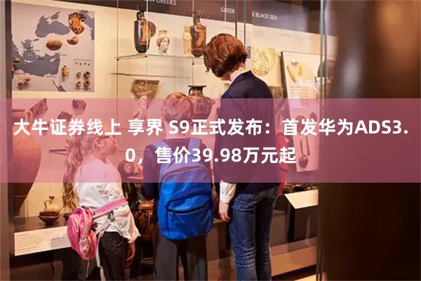 大牛证券线上 享界 S9正式发布：首发华为ADS3.0，售价39.98万元起