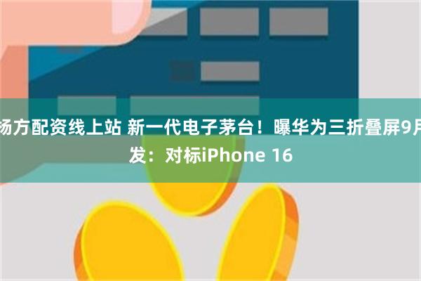 杨方配资线上站 新一代电子茅台！曝华为三折叠屏9月发：对标iPhone 16