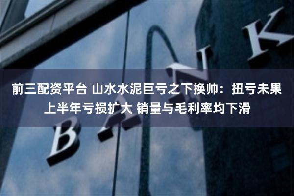 前三配资平台 山水水泥巨亏之下换帅：扭亏未果上半年亏损扩大 销量与毛利率均下滑