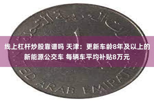 线上杠杆炒股靠谱吗 天津：更新车龄8年及以上的新能源公交车 每辆车平均补贴8万元