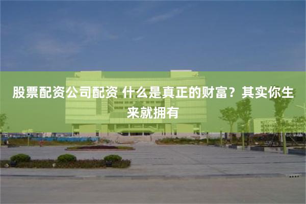 股票配资公司配资 什么是真正的财富？其实你生来就拥有