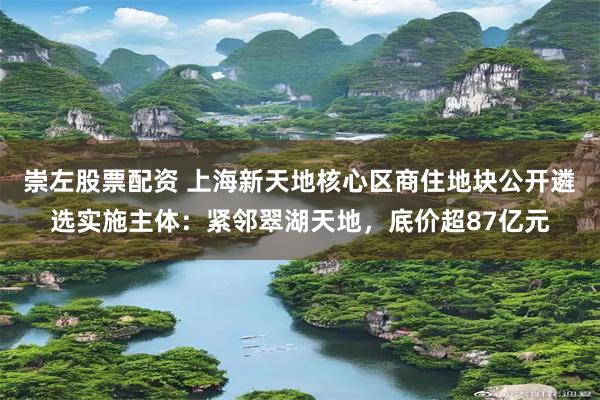 崇左股票配资 上海新天地核心区商住地块公开遴选实施主体：紧邻翠湖天地，底价超87亿元