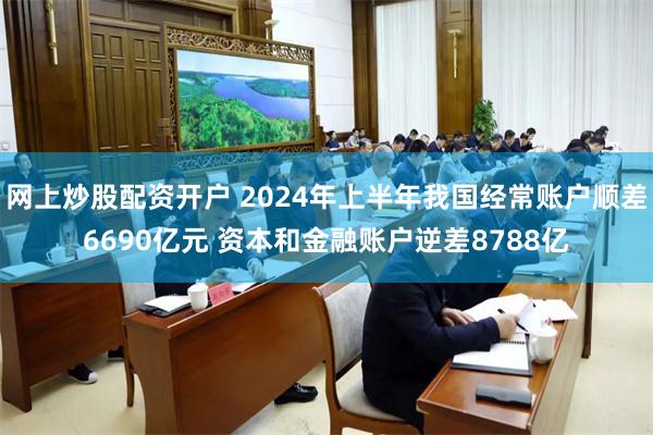 网上炒股配资开户 2024年上半年我国经常账户顺差6690亿元 资本和金融账户逆差8788亿