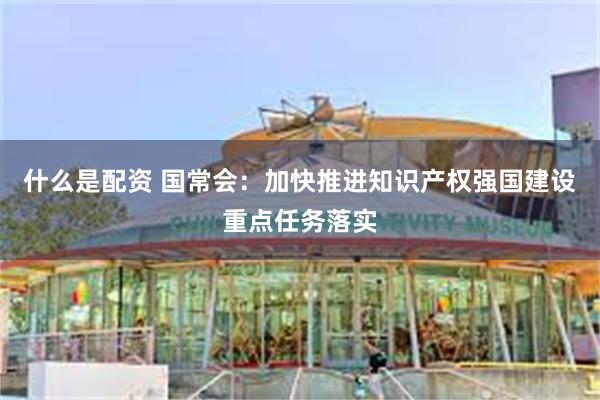 什么是配资 国常会：加快推进知识产权强国建设重点任务落实