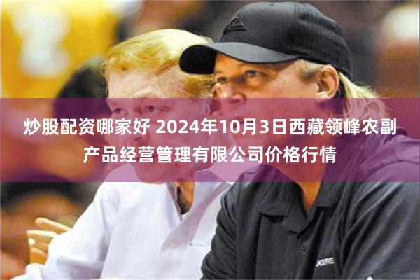 炒股配资哪家好 2024年10月3日西藏领峰农副产品经营管理有限公司价格行情