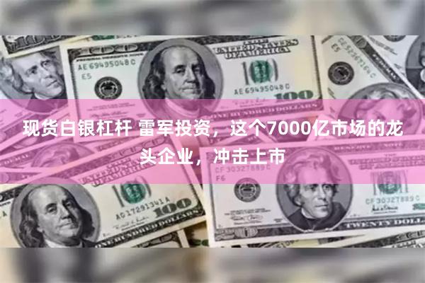 现货白银杠杆 雷军投资，这个7000亿市场的龙头企业，冲击上市