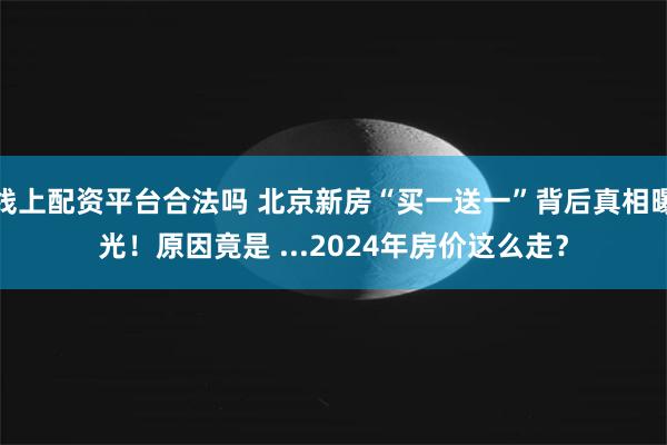 线上配资平台合法吗 北京新房“买一送一”背后真相曝光！原因竟是 ...2024年房价这么走？