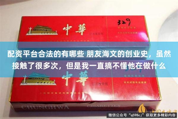 配资平台合法的有哪些 朋友海文的创业史，虽然接触了很多次，但是我一直搞不懂他在做什么