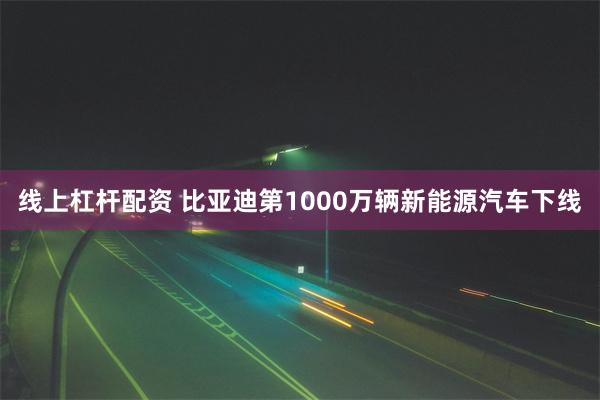 线上杠杆配资 比亚迪第1000万辆新能源汽车下线