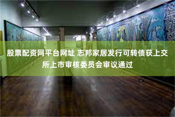 股票配资网平台网址 志邦家居发行可转债获上交所上市审核委员会审议通过