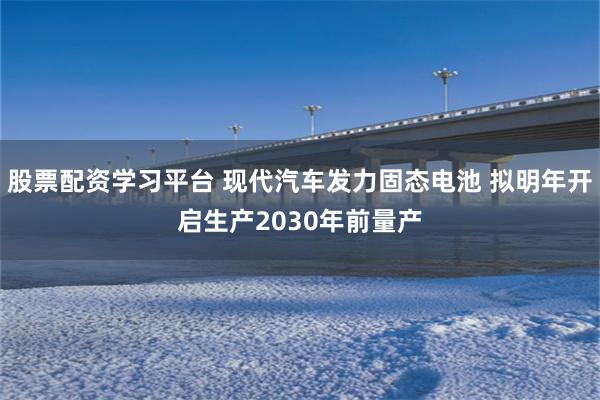 股票配资学习平台 现代汽车发力固态电池 拟明年开启生产2030年前量产