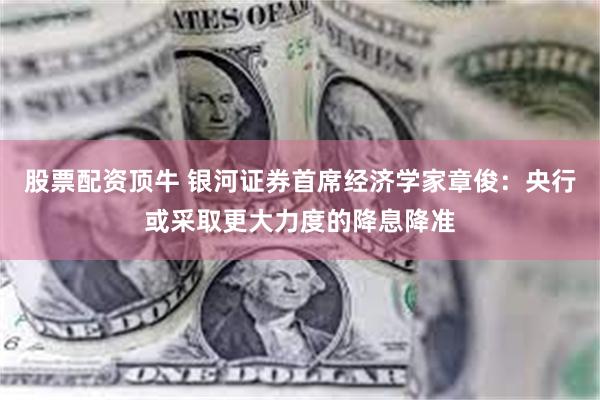 股票配资顶牛 银河证券首席经济学家章俊：央行或采取更大力度的降息降准