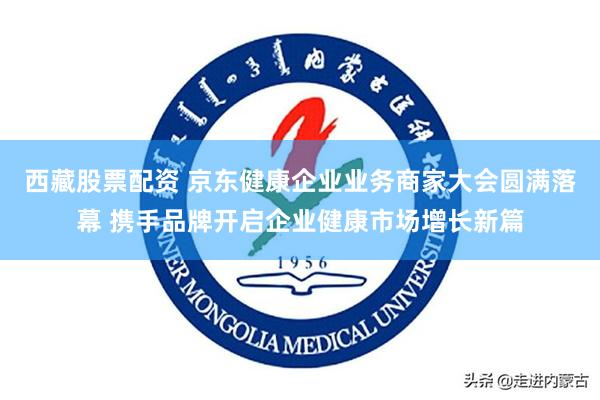 西藏股票配资 京东健康企业业务商家大会圆满落幕 携手品牌开启企业健康市场增长新篇