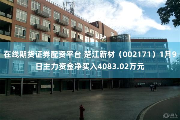 在线期货证券配资平台 楚江新材（002171）1月9日主力资金净买入4083.02万元