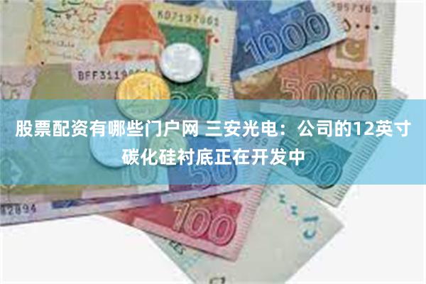 股票配资有哪些门户网 三安光电：公司的12英寸碳化硅衬底正在开发中