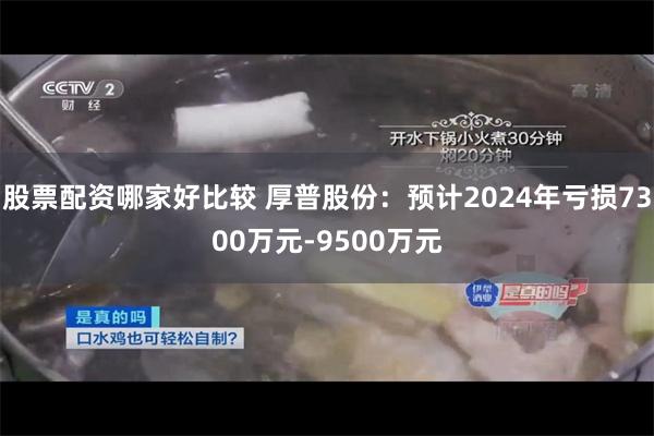 股票配资哪家好比较 厚普股份：预计2024年亏损7300万元-9500万元