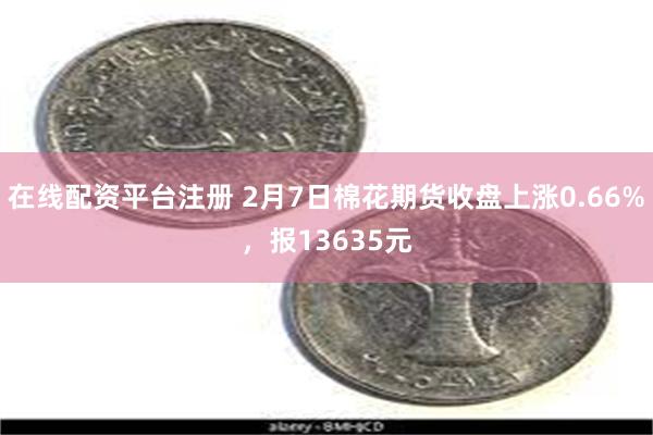 在线配资平台注册 2月7日棉花期货收盘上涨0.66%，报13635元