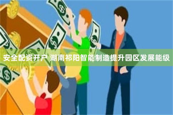 安全配资开户 湖南祁阳智能制造提升园区发展能级