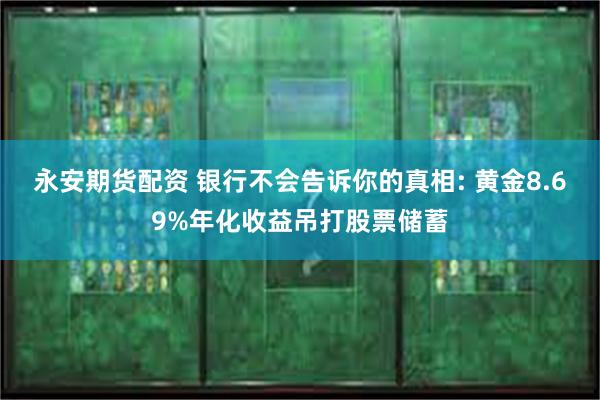 永安期货配资 银行不会告诉你的真相: 黄金8.69%年化收益吊打股票储蓄