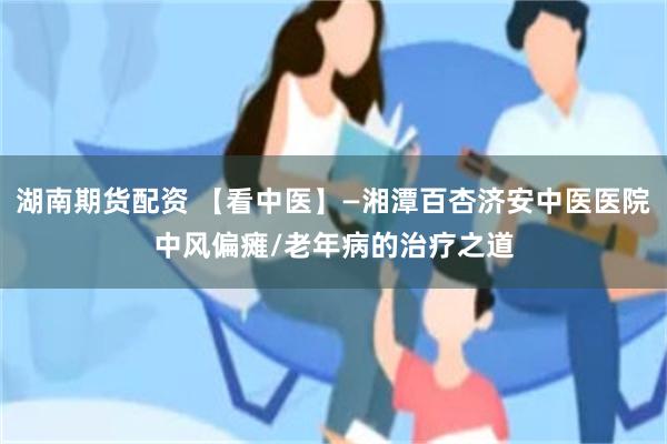 湖南期货配资 【看中医】—湘潭百杏济安中医医院中风偏瘫/老年病的治疗之道