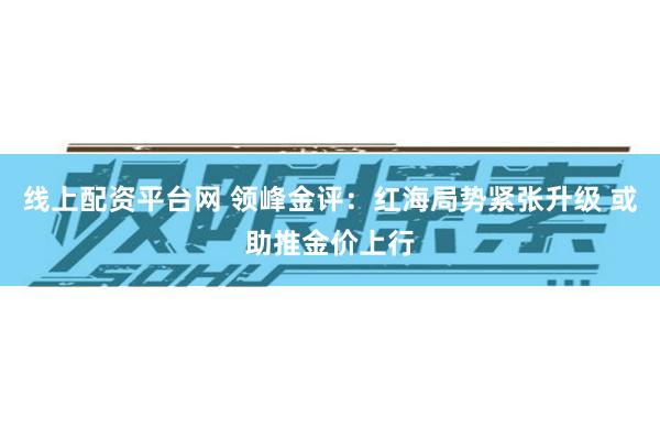 线上配资平台网 领峰金评：红海局势紧张升级 或助推金价上行